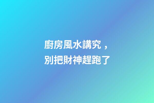 廚房風水講究，別把財神趕跑了